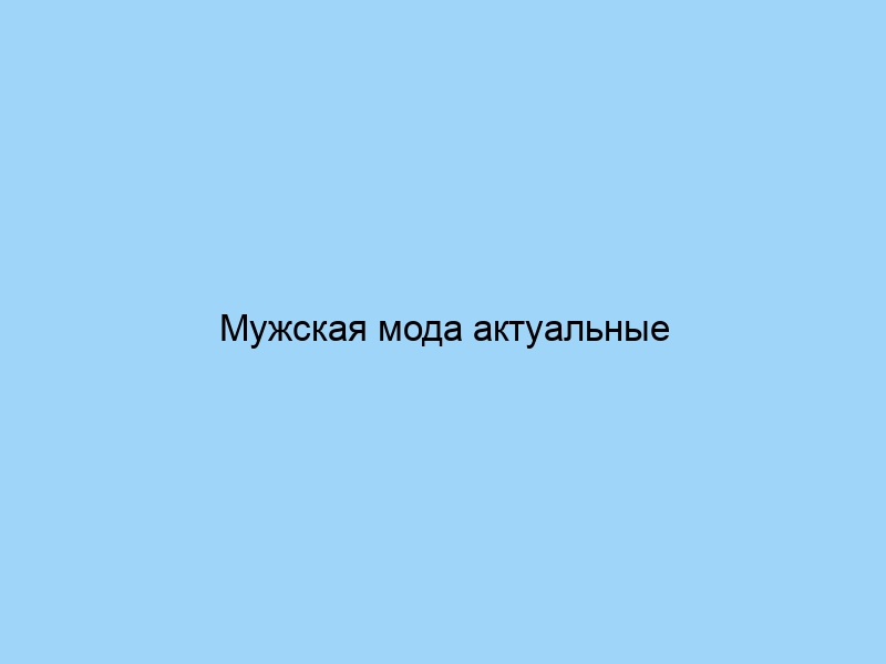 Мужская мода актуальные тренды