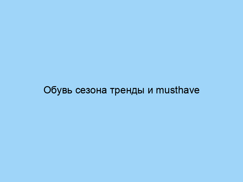 Обувь сезона тренды и musthave